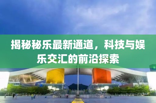 揭秘秘樂(lè)最新通道，科技與娛樂(lè)交匯的前沿探索