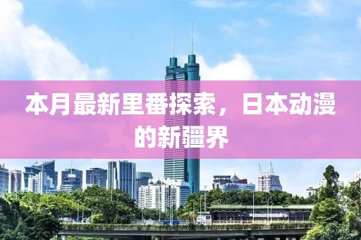 本月最新里番探索，日本動(dòng)漫的新疆界
