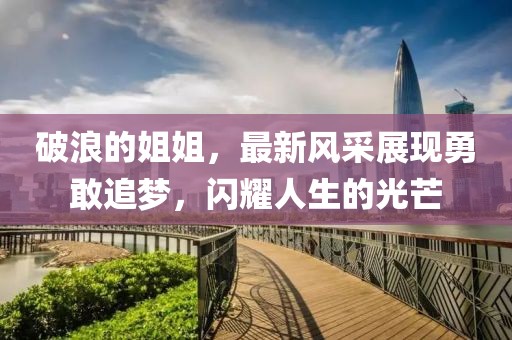 破浪的姐姐，最新風(fēng)采展現(xiàn)勇敢追夢，閃耀人生的光芒
