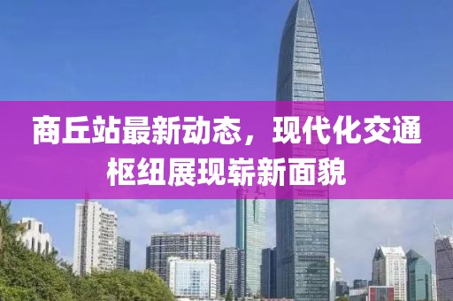 商丘站最新動態(tài)，現(xiàn)代化交通樞紐展現(xiàn)嶄新面貌