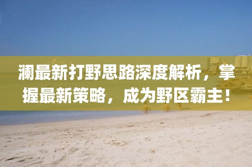 瀾最新打野思路深度解析，掌握最新策略，成為野區(qū)霸主！