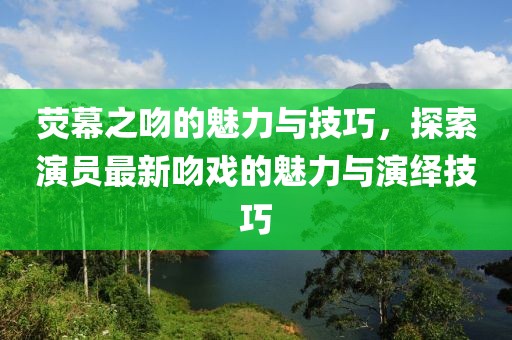 熒幕之吻的魅力與技巧，探索演員最新吻戲的魅力與演繹技巧