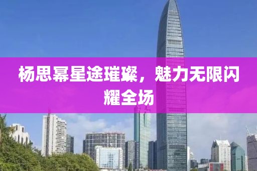 楊思冪星途璀璨，魅力無限閃耀全場