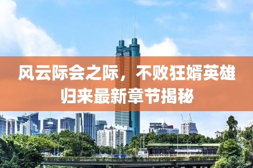風(fēng)云際會之際，不敗狂婿英雄歸來最新章節(jié)揭秘