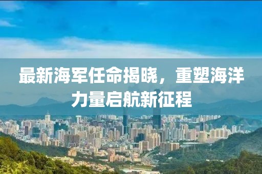 最新海軍任命揭曉，重塑海洋力量啟航新征程