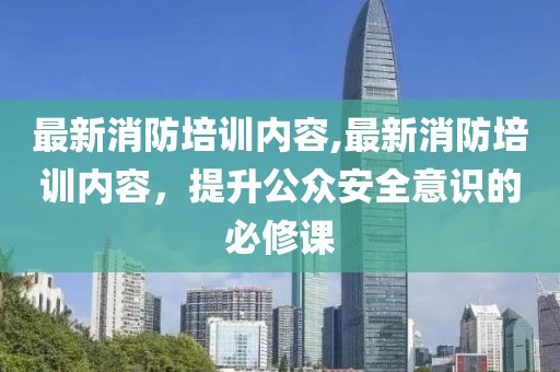 最新消防培訓(xùn)內(nèi)容,最新消防培訓(xùn)內(nèi)容，提升公眾安全意識(shí)的必修課