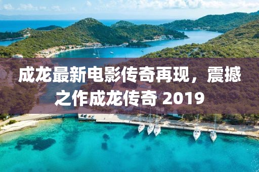 成龍最新電影傳奇再現(xiàn)，震撼之作成龍傳奇 2019