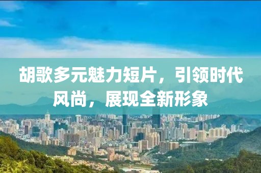 胡歌多元魅力短片，引領時代風尚，展現(xiàn)全新形象