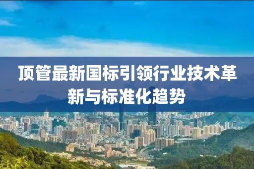 頂管最新國(guó)標(biāo)引領(lǐng)行業(yè)技術(shù)革新與標(biāo)準(zhǔn)化趨勢(shì)