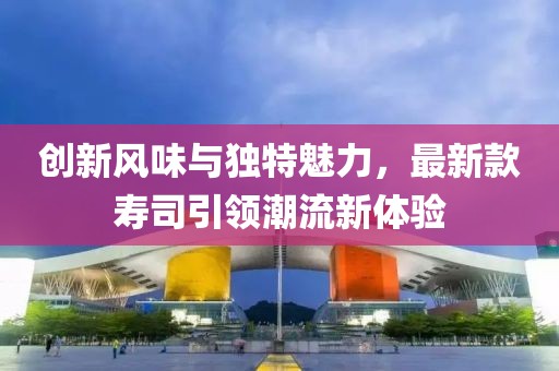 創(chuàng)新風(fēng)味與獨特魅力，最新款壽司引領(lǐng)潮流新體驗