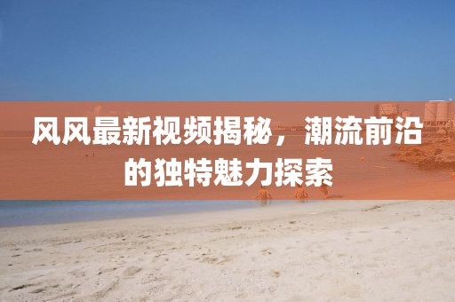 風(fēng)風(fēng)最新視頻揭秘，潮流前沿的獨(dú)特魅力探索