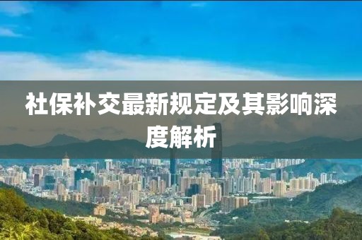 社保補(bǔ)交最新規(guī)定及其影響深度解析