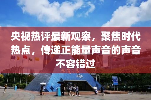 央視熱評最新觀察，聚焦時代熱點，傳遞正能量聲音的聲音不容錯過