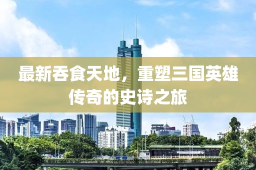 最新吞食天地，重塑三國英雄傳奇的史詩之旅