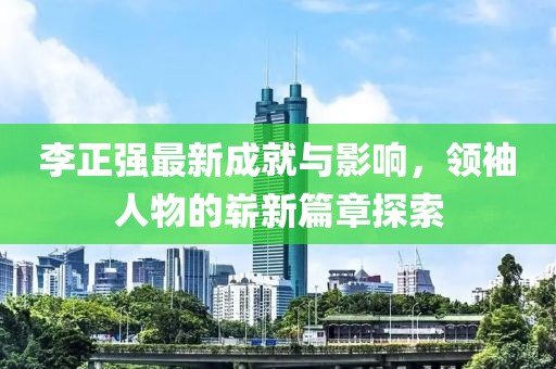李正強(qiáng)最新成就與影響，領(lǐng)袖人物的嶄新篇章探索