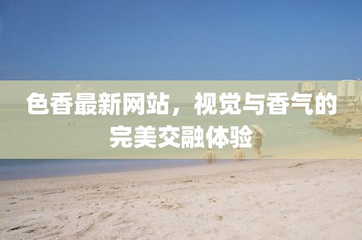 色香最新網(wǎng)站，視覺與香氣的完美交融體驗