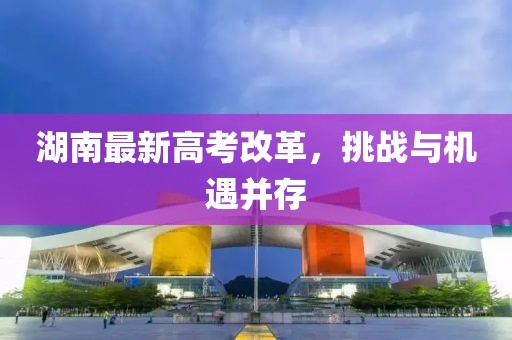 湖南最新高考改革，挑戰(zhàn)與機遇并存
