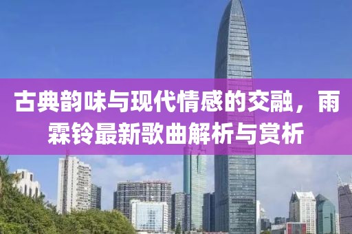 古典韻味與現(xiàn)代情感的交融，雨霖鈴最新歌曲解析與賞析