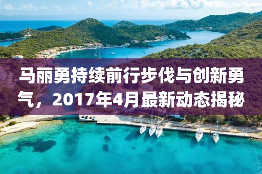 馬麗勇持續(xù)前行步伐與創(chuàng)新勇氣，2017年4月最新動(dòng)態(tài)揭秘