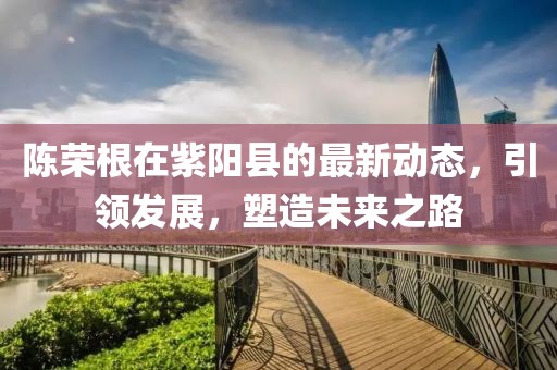 陳榮根在紫陽縣的最新動(dòng)態(tài)，引領(lǐng)發(fā)展，塑造未來之路