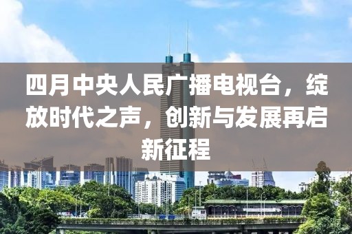 四月中央人民廣播電視臺，綻放時代之聲，創(chuàng)新與發(fā)展再啟新征程