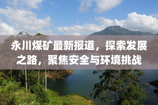永川煤礦最新報道，探索發(fā)展之路，聚焦安全與環(huán)境挑戰(zhàn)
