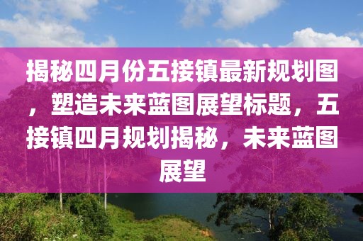 揭秘四月份五接鎮(zhèn)最新規(guī)劃圖，塑造未來藍圖展望標題，五接鎮(zhèn)四月規(guī)劃揭秘，未來藍圖展望