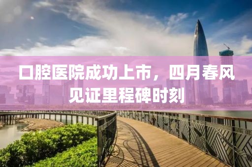 口腔醫(yī)院成功上市，四月春風(fēng)見(jiàn)證里程碑時(shí)刻