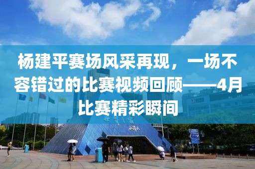 楊建平賽場風(fēng)采再現(xiàn)，一場不容錯過的比賽視頻回顧——4月比賽精彩瞬間