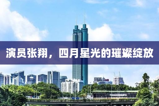 演員張翔，四月星光的璀璨綻放