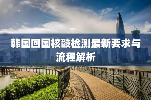 韓國(guó)回國(guó)核酸檢測(cè)最新要求與流程解析