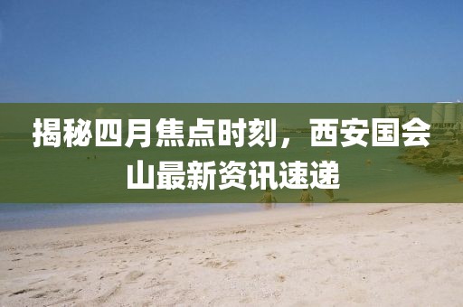 揭秘四月焦點時刻，西安國會山最新資訊速遞