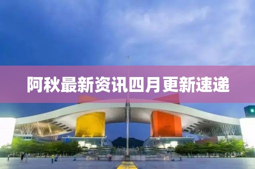 阿秋最新資訊四月更新速遞