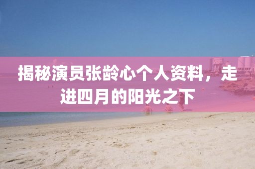 揭秘演員張齡心個(gè)人資料，走進(jìn)四月的陽光之下