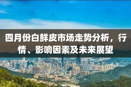四月份白鮮皮市場走勢分析，行情、影響因素及未來展望