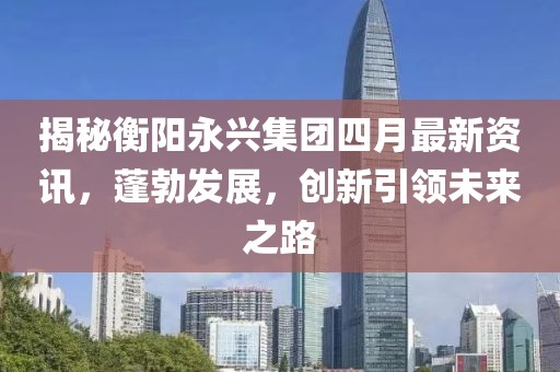 揭秘衡陽永興集團(tuán)四月最新資訊，蓬勃發(fā)展，創(chuàng)新引領(lǐng)未來之路
