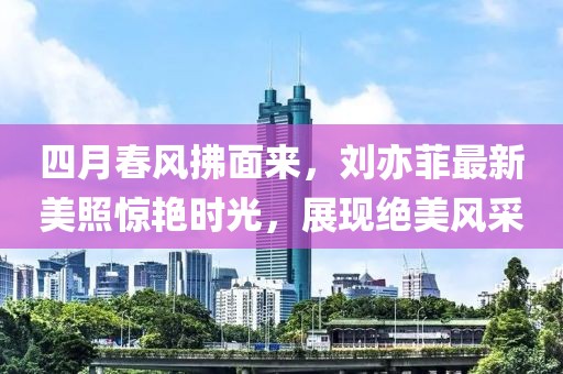四月春風(fēng)拂面來，劉亦菲最新美照驚艷時光，展現(xiàn)絕美風(fēng)采
