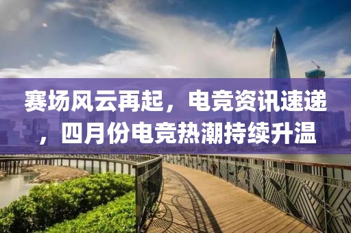 賽場(chǎng)風(fēng)云再起，電競(jìng)資訊速遞，四月份電競(jìng)熱潮持續(xù)升溫