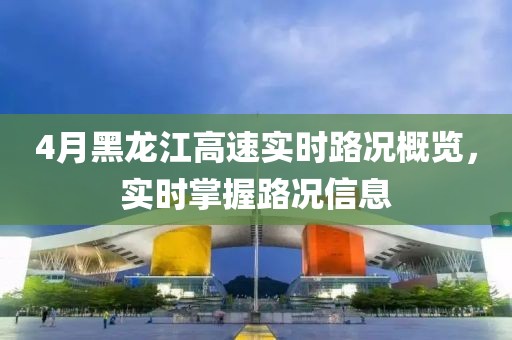 4月黑龍江高速實時路況概覽，實時掌握路況信息