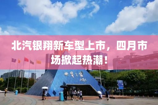 北汽銀翔新車型上市，四月市場掀起熱潮！