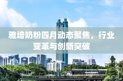 雅培奶粉四月動(dòng)態(tài)聚焦，行業(yè)變革與創(chuàng)新突破