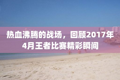 熱血沸騰的戰(zhàn)場，回顧2017年4月王者比賽精彩瞬間