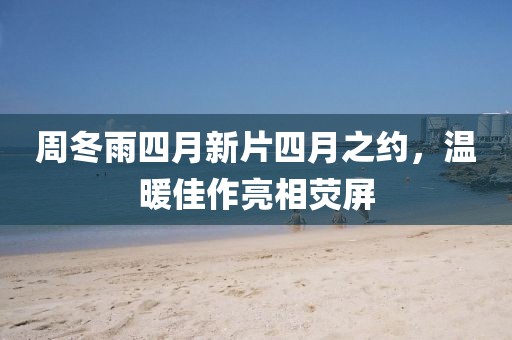周冬雨四月新片四月之約，溫暖佳作亮相熒屏