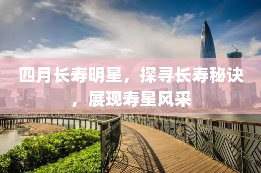 四月長壽明星，探尋長壽秘訣，展現(xiàn)壽星風(fēng)采