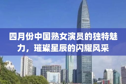 四月份中國熟女演員的獨特魅力，璀璨星辰的閃耀風采
