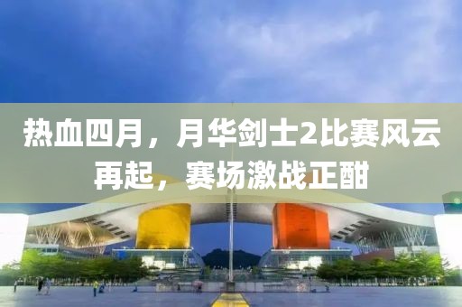 熱血四月，月華劍士2比賽風(fēng)云再起，賽場激戰(zhàn)正酣