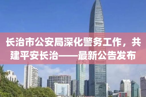 長治市公安局深化警務(wù)工作，共建平安長治——最新公告發(fā)布