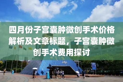 四月份子宮囊腫微創(chuàng)手術(shù)價(jià)格解析及文章標(biāo)題，子宮囊腫微創(chuàng)手術(shù)費(fèi)用探討
