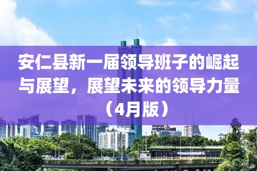 安仁縣新一屆領(lǐng)導(dǎo)班子的崛起與展望，展望未來(lái)的領(lǐng)導(dǎo)力量（4月版）