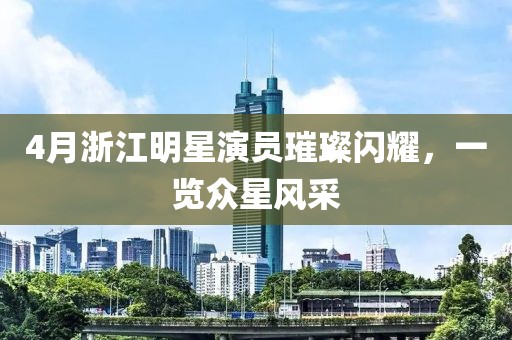 4月浙江明星演員璀璨閃耀，一覽眾星風采